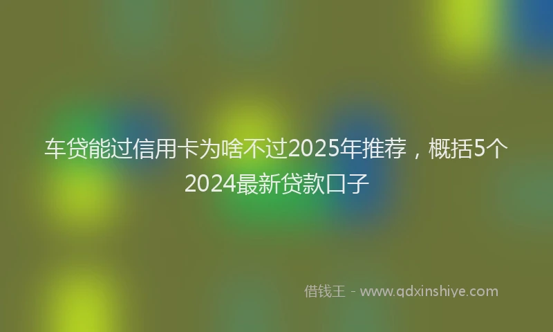 车贷能过信用卡为啥不过2025年推荐，概括5个2024最新贷款口子