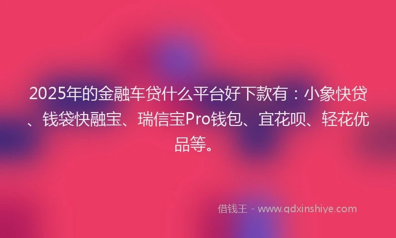 2025年的金融车贷什么平台好下款有：小象快贷、钱袋快融宝、瑞信宝Pro钱包、宜花呗、轻花优品等。