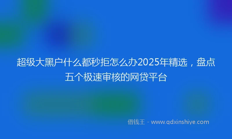 超级大黑户什么都秒拒怎么办2025年精选，盘点五个极速审核的网贷平台