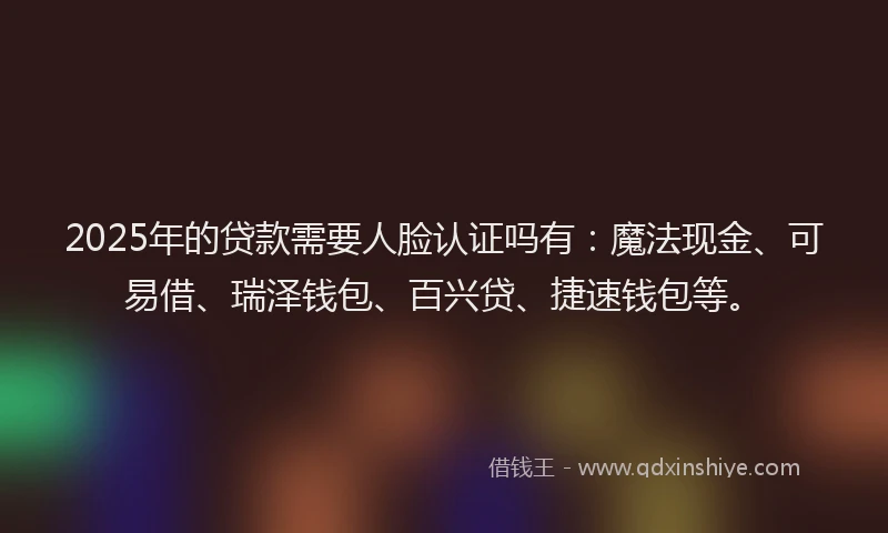 2025年的贷款需要人脸认证吗有：魔法现金、可易借、瑞泽钱包、百兴贷、捷速钱包等。