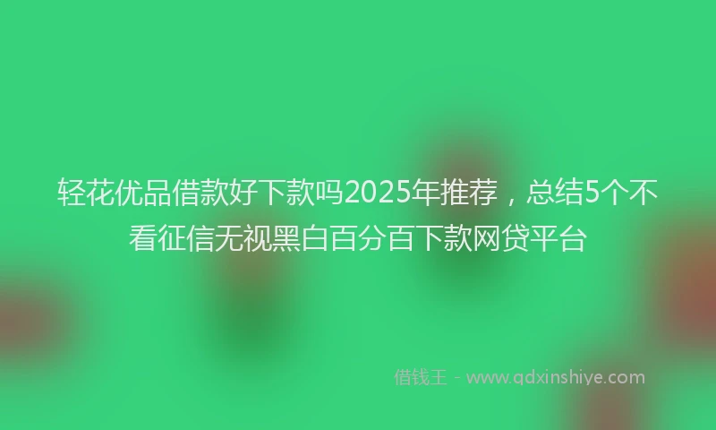 轻花优品借款好下款吗2025年推荐，总结5个不看征信无视黑白百分百下款网贷平台