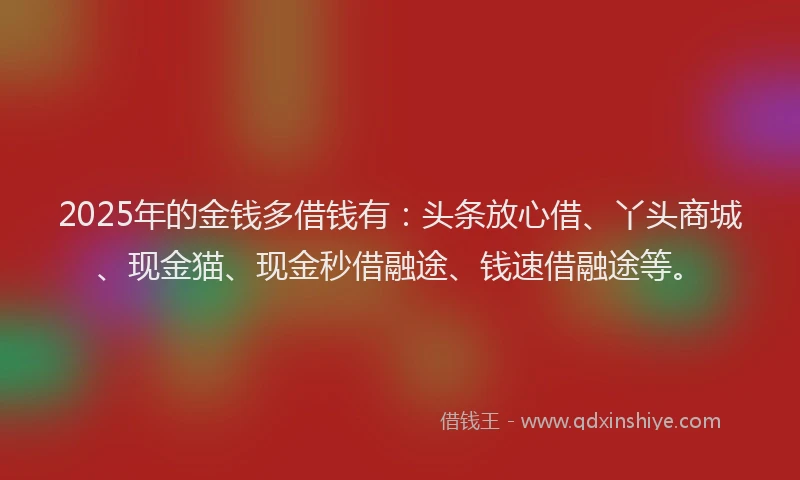 2025年的金钱多借钱有：头条放心借、丫头商城、现金猫、现金秒借融途、钱速借融途等。