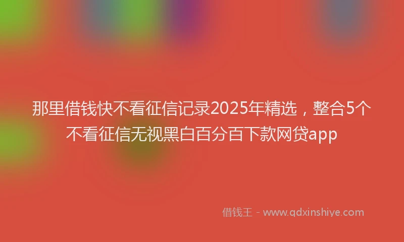 那里借钱快不看征信记录2025年精选，整合5个不看征信无视黑白百分百下款网贷app