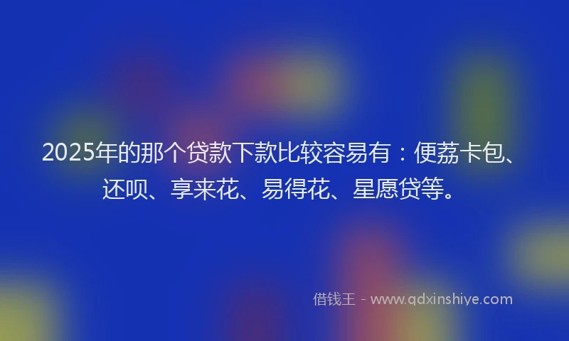 2025年的那个贷款下款比较容易有：便荔卡包、还呗、享来花、易得花、星愿贷等。