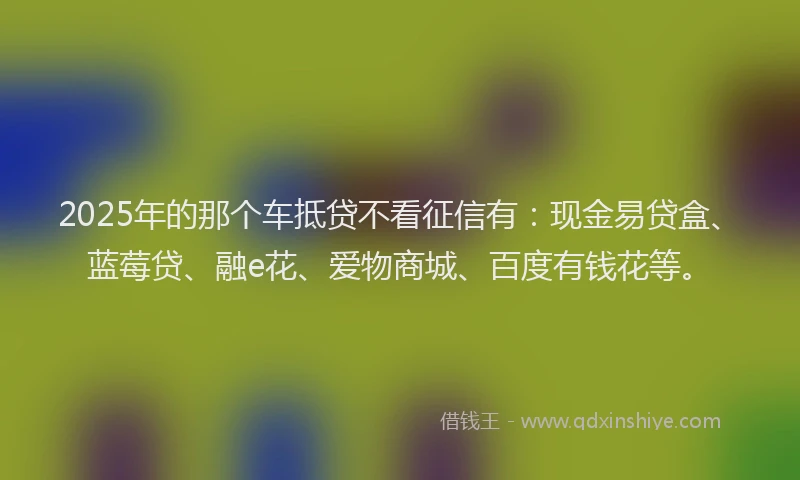 2025年的那个车抵贷不看征信有：现金易贷盒、蓝莓贷、融e花、爱物商城、百度有钱花等。
