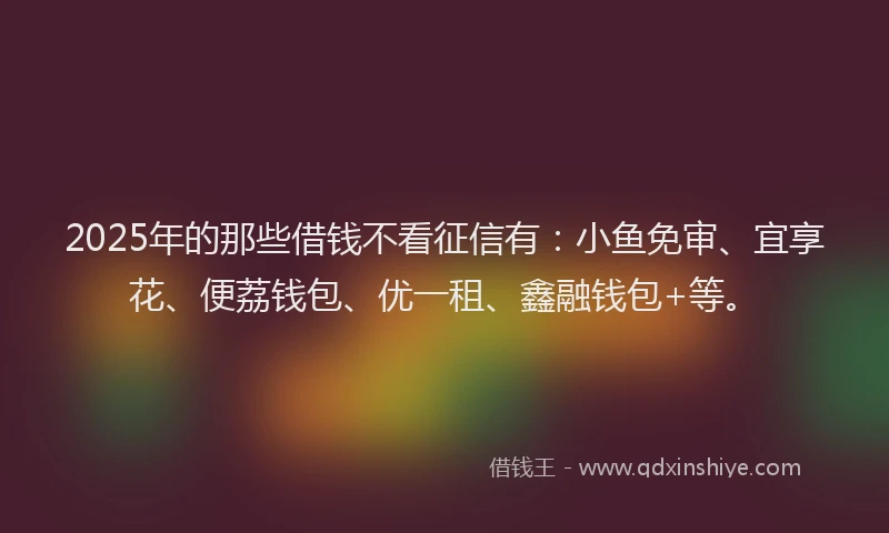 2025年的那些借钱不看征信有：小鱼免审、宜享花、便荔钱包、优一租、鑫融钱包+等。
