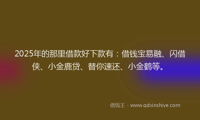 2025年的那里借款好下款有：借钱宝易融、闪借侠、小金鹿贷、替你速还、小金鹤等。