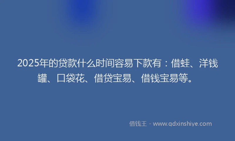 2025年的贷款什么时间容易下款有：借蛙、洋钱罐、口袋花、借贷宝易、借钱宝易等。