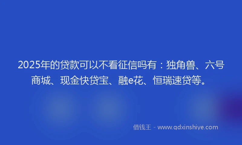 2025年的贷款可以不看征信吗有：独角兽、六号商城、现金快贷宝、融e花、恒瑞速贷等。