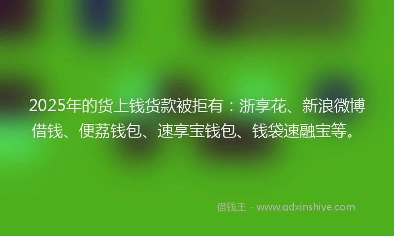 2025年的货上钱货款被拒有：浙享花、新浪微博借钱、便荔钱包、速享宝钱包、钱袋速融宝等。