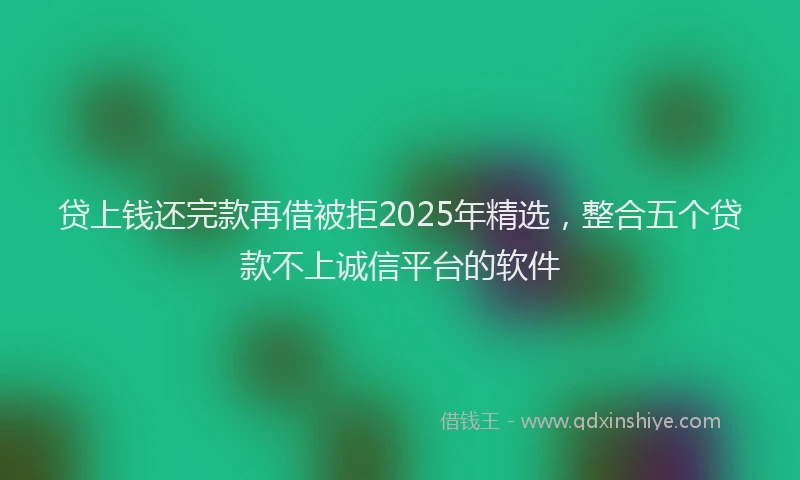 贷上钱还完款再借被拒2025年精选，整合五个贷款不上诚信平台的软件