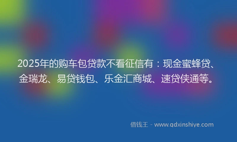 2025年的购车包贷款不看征信有：现金蜜蜂贷、金瑞龙、易贷钱包、乐金汇商城、速贷侠通等。