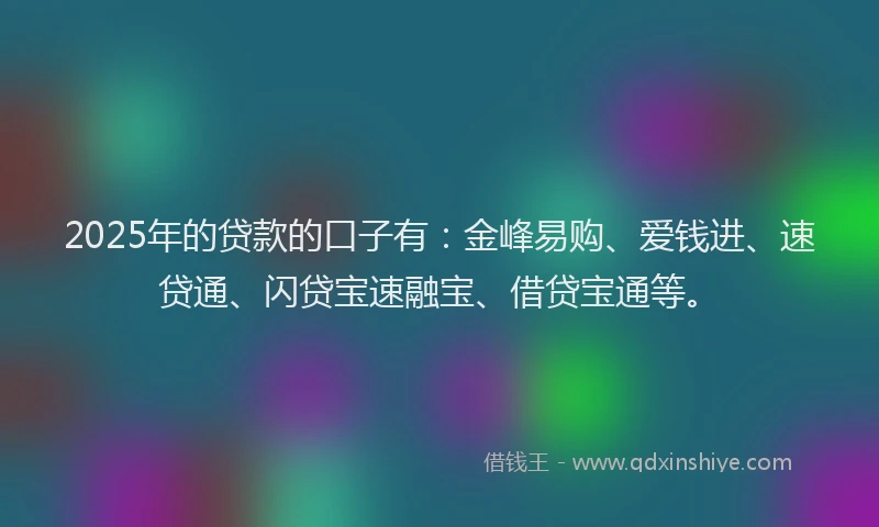 2025年的贷款的口子有：金峰易购、爱钱进、速贷通、闪贷宝速融宝、借贷宝通等。