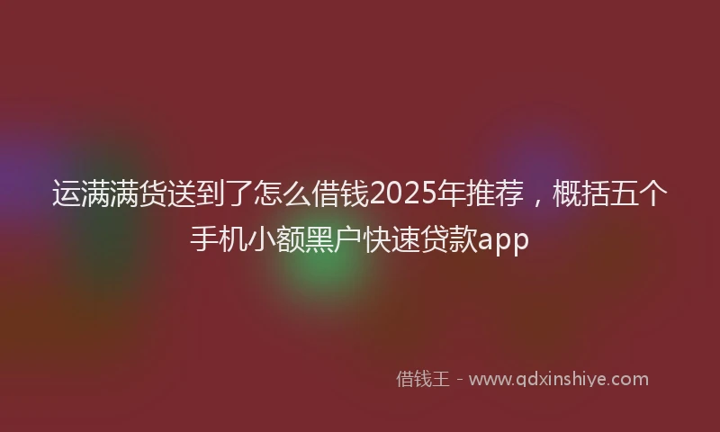 运满满货送到了怎么借钱2025年推荐，概括五个手机小额黑户快速贷款app