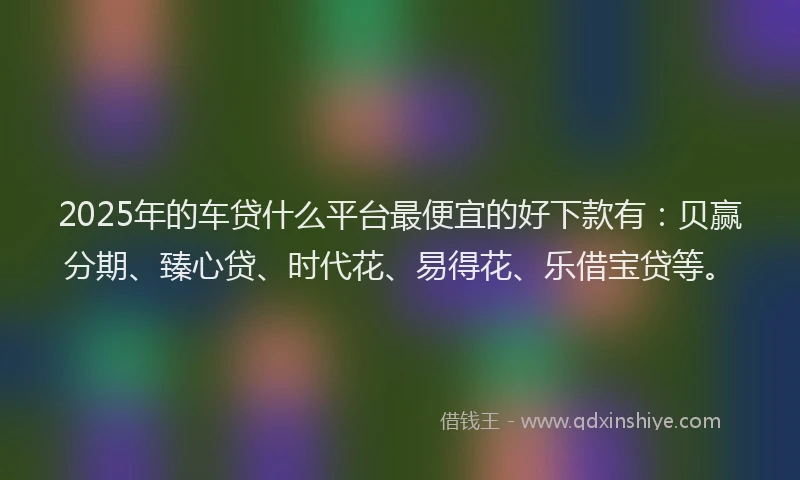2025年的车贷什么平台最便宜的好下款有：贝赢分期、臻心贷、时代花、易得花、乐借宝贷等。