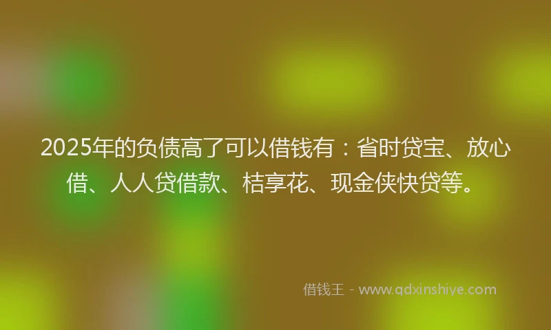 2025年的负债高了可以借钱有：省时贷宝、放心借、人人贷借款、桔享花、现金侠快贷等。