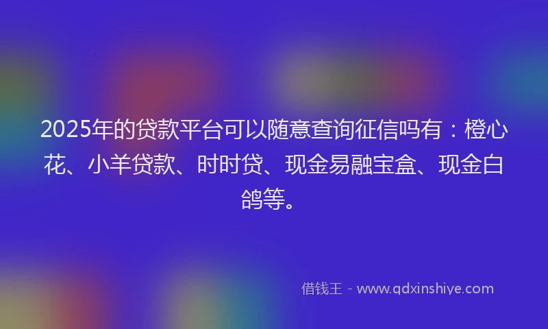 2025年的贷款平台可以随意查询征信吗有：橙心花、小羊贷款、时时贷、现金易融宝盒、现金白鸽等。