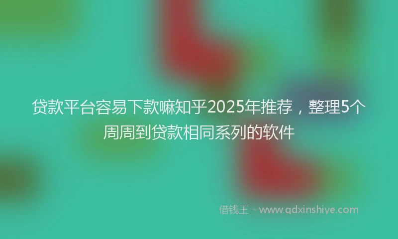 贷款平台容易下款嘛知乎2025年推荐，整理5个周周到贷款相同系列的软件