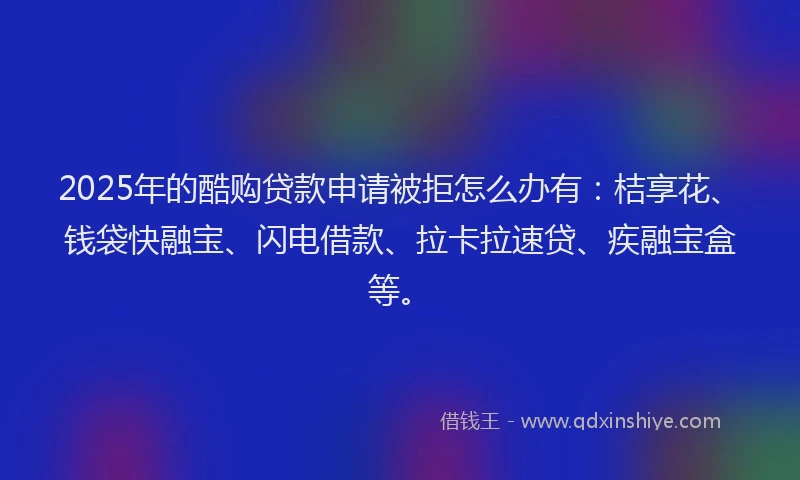 2025年的酷购贷款申请被拒怎么办有：桔享花、钱袋快融宝、闪电借款、拉卡拉速贷、疾融宝盒等。