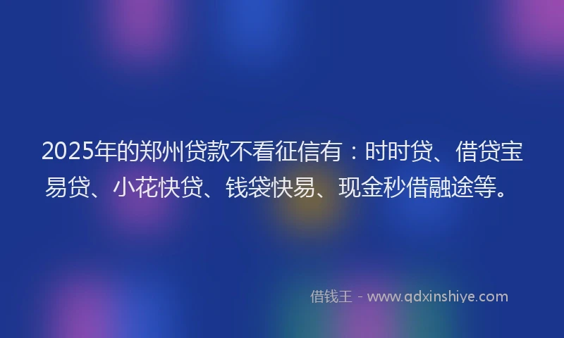 2025年的郑州贷款不看征信有：时时贷、借贷宝易贷、小花快贷、钱袋快易、现金秒借融途等。