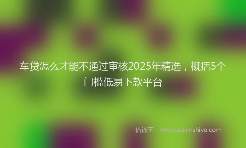 车贷怎么才能不通过审核2025年精选，概括5个门槛低易下款平台