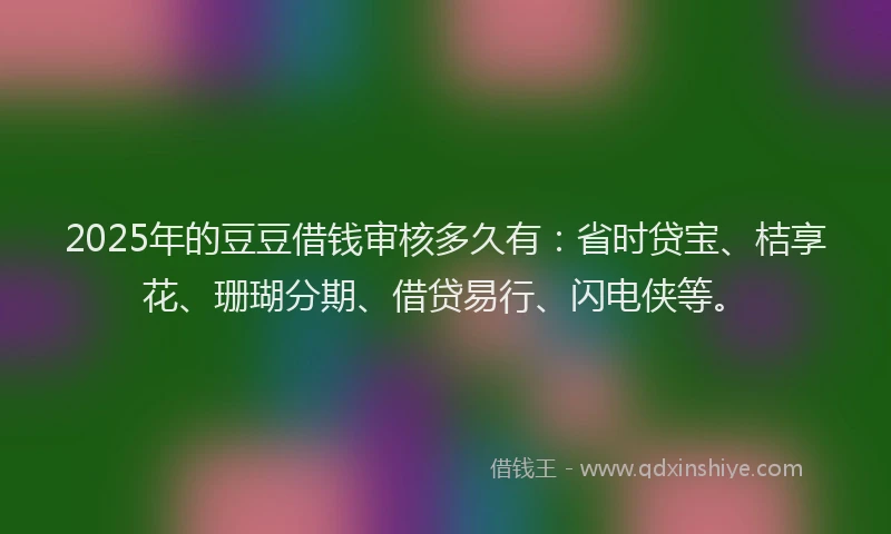 2025年的豆豆借钱审核多久有：省时贷宝、桔享花、珊瑚分期、借贷易行、闪电侠等。