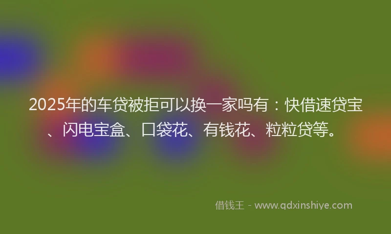 2025年的车贷被拒可以换一家吗有：快借速贷宝、闪电宝盒、口袋花、有钱花、粒粒贷等。