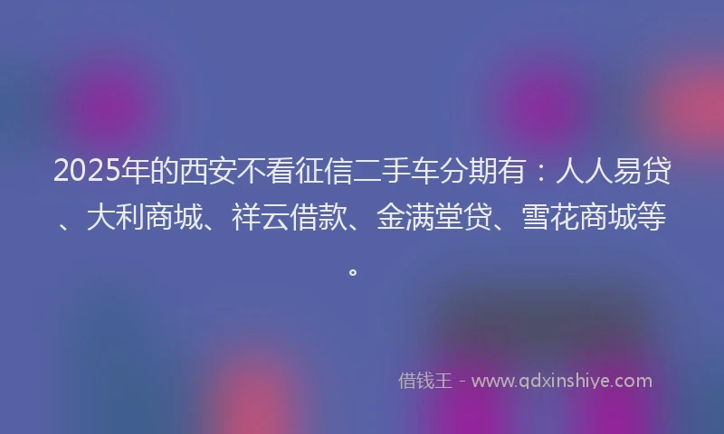 2025年的西安不看征信二手车分期有：人人易贷、大利商城、祥云借款、金满堂贷、雪花商城等。