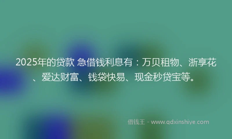 2025年的贷款 急借钱利息有：万贝租物、浙享花、爱达财富、钱袋快易、现金秒贷宝等。
