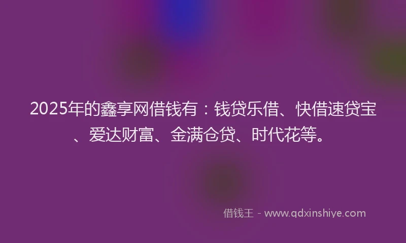 2025年的鑫享网借钱有：钱贷乐借、快借速贷宝、爱达财富、金满仓贷、时代花等。