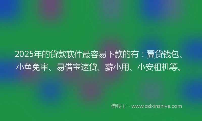 2025年的贷款软件最容易下款的有：翼贷钱包、小鱼免审、易借宝速贷、薪小用、小安租机等。