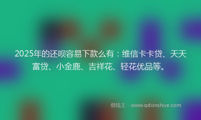 2025年的还呗容易下款么有：维信卡卡贷、天天富贷、小金鹿、吉祥花、轻花优品等。