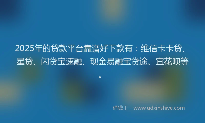 2025年的贷款平台靠谱好下款有：维信卡卡贷、星贷、闪贷宝速融、现金易融宝贷途、宜花呗等。