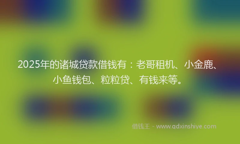 2025年的诸城贷款借钱有：老哥租机、小金鹿、小鱼钱包、粒粒贷、有钱来等。
