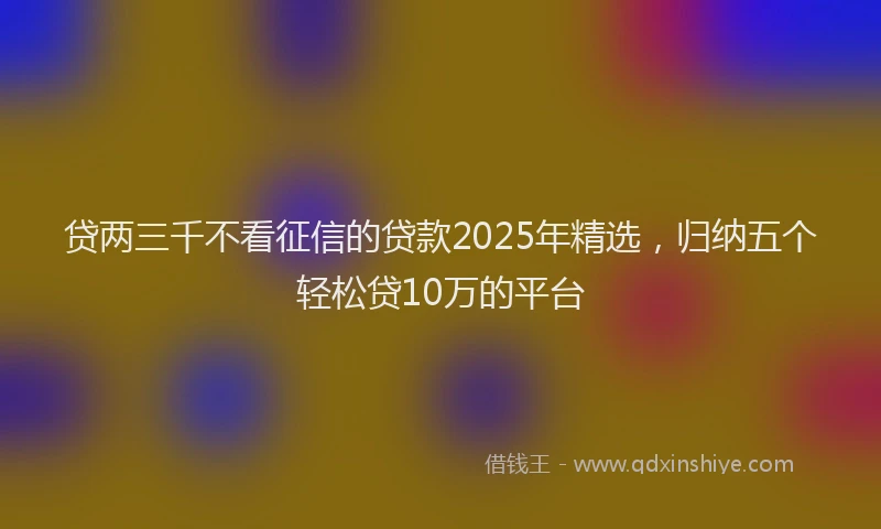 贷两三千不看征信的贷款2025年精选，归纳五个轻松贷10万的平台