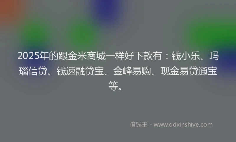 2025年的跟金米商城一样好下款有：钱小乐、玛瑙信贷、钱速融贷宝、金峰易购、现金易贷通宝等。