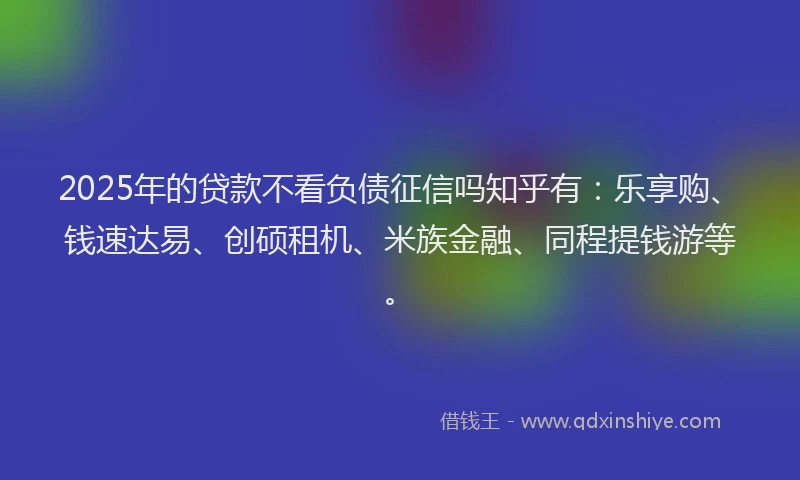 2025年的贷款不看负债征信吗知乎有：乐享购、钱速达易、创硕租机、米族金融、同程提钱游等。