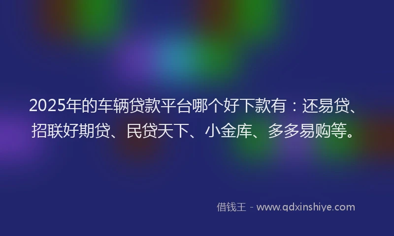 2025年的车辆贷款平台哪个好下款有：还易贷、招联好期贷、民贷天下、小金库、多多易购等。