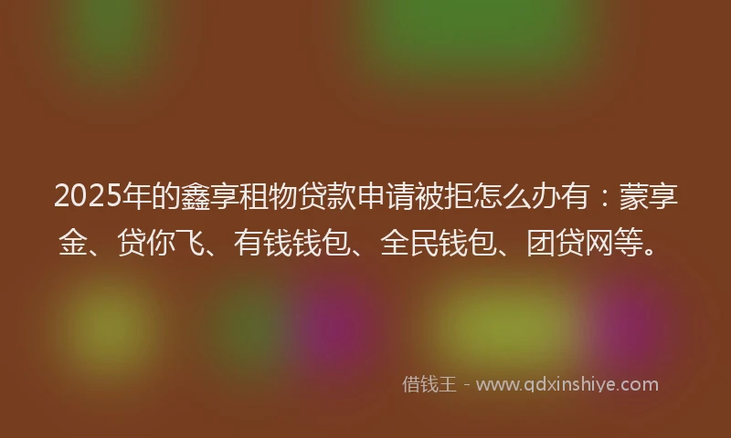 2025年的鑫享租物贷款申请被拒怎么办有：蒙享金、贷你飞、有钱钱包、全民钱包、团贷网等。