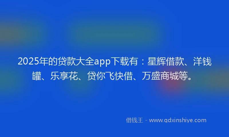 2025年的贷款大全app下载有：星辉借款、洋钱罐、乐享花、贷你飞快借、万盛商城等。