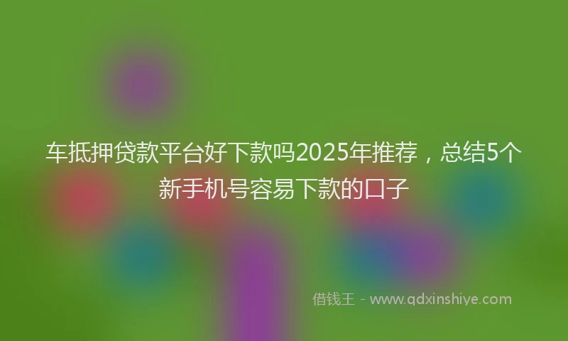 车抵押贷款平台好下款吗2025年推荐，总结5个新手机号容易下款的口子