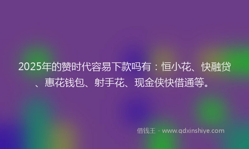 2025年的赞时代容易下款吗有：恒小花、快融贷、惠花钱包、射手花、现金侠快借通等。