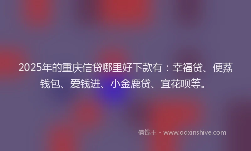 2025年的重庆信贷哪里好下款有：幸福贷、便荔钱包、爱钱进、小金鹿贷、宜花呗等。