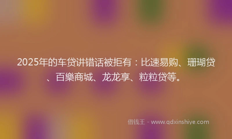 2025年的车贷讲错话被拒有：比速易购、珊瑚贷、百樂商城、龙龙享、粒粒贷等。