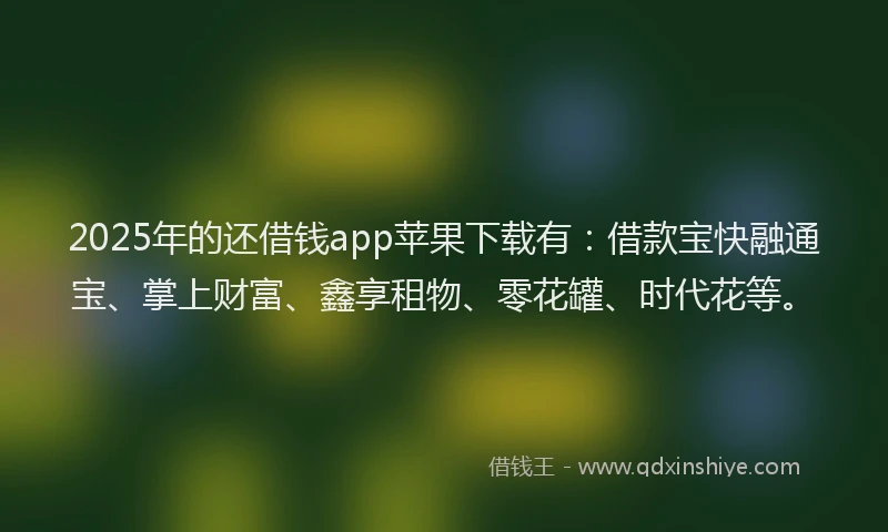 2025年的还借钱app苹果下载有：借款宝快融通宝、掌上财富、鑫享租物、零花罐、时代花等。