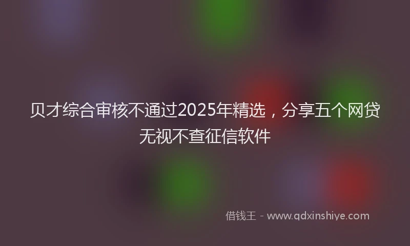 贝才综合审核不通过2025年精选，分享五个网贷无视不查征信软件