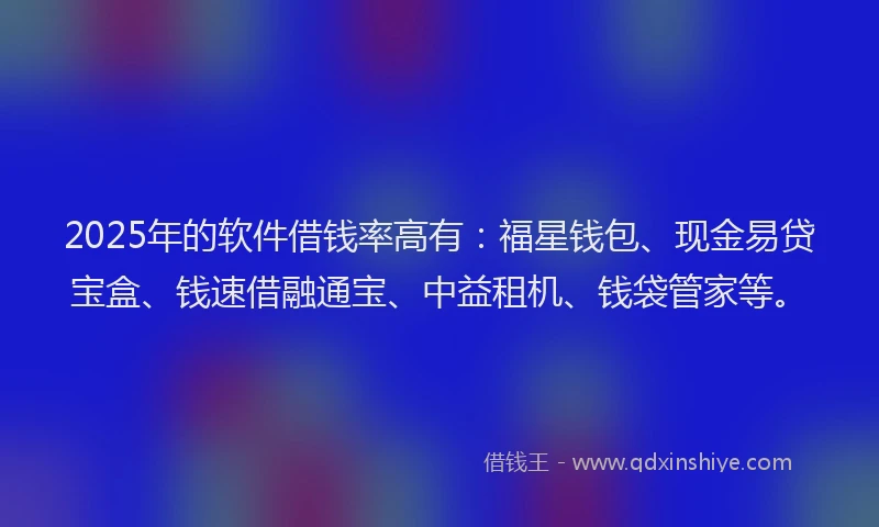 2025年的软件借钱率高有：福星钱包、现金易贷宝盒、钱速借融通宝、中益租机、钱袋管家等。