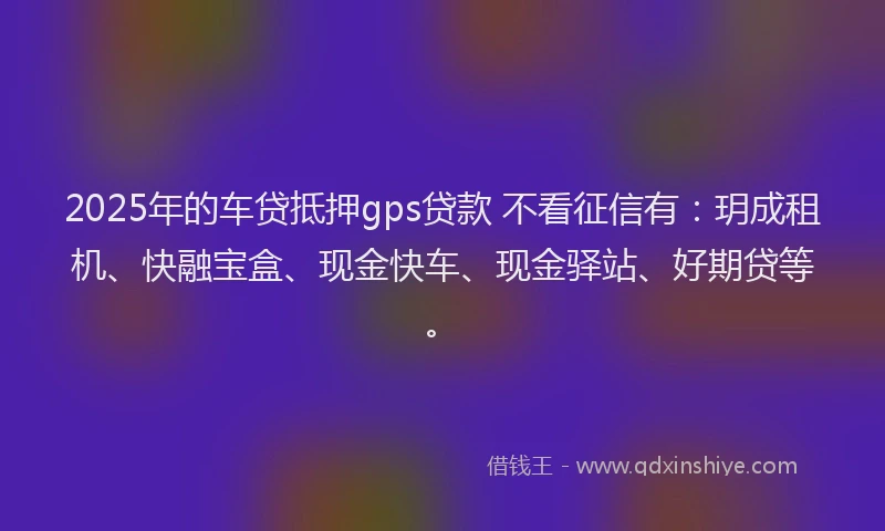 2025年的车贷抵押gps贷款 不看征信有：玥成租机、快融宝盒、现金快车、现金驿站、好期贷等。