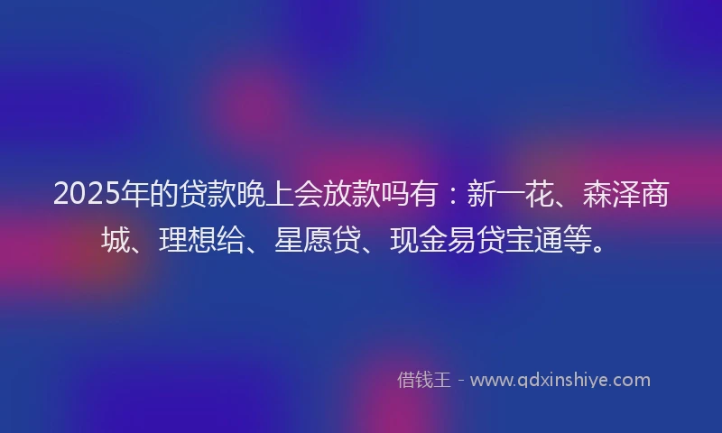 2025年的贷款晚上会放款吗有：新一花、森泽商城、理想给、星愿贷、现金易贷宝通等。