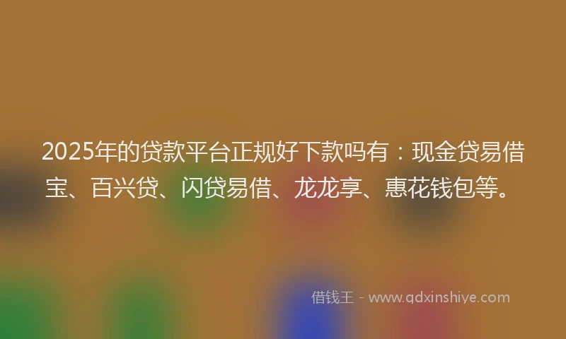 2025年的贷款平台正规好下款吗有：现金贷易借宝、百兴贷、闪贷易借、龙龙享、惠花钱包等。